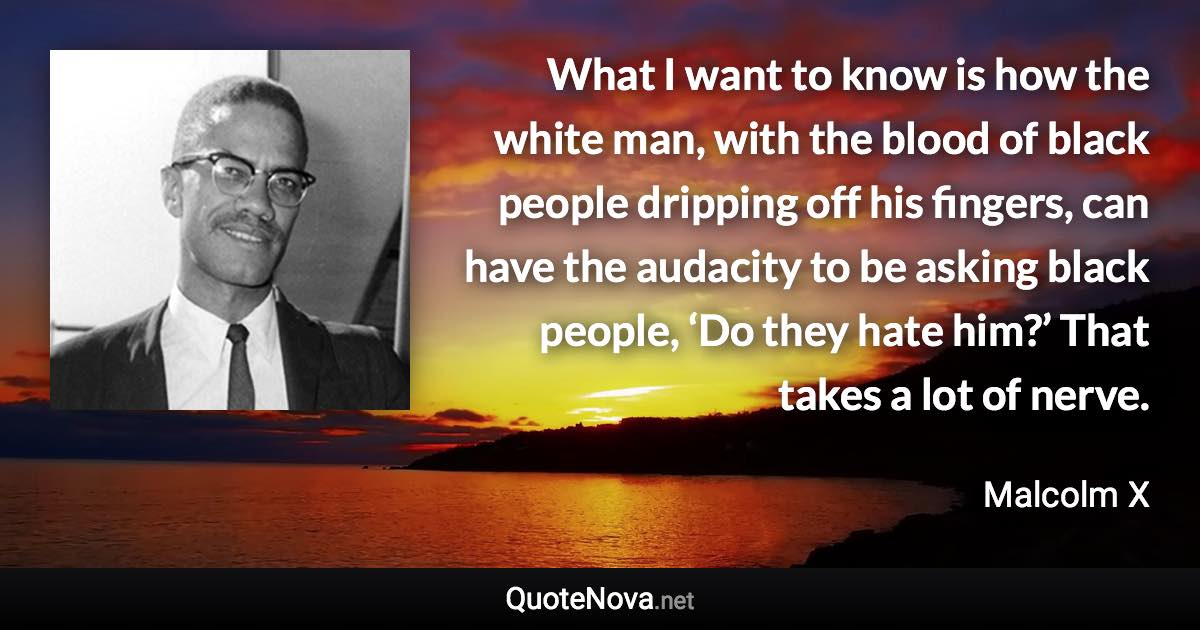 What I want to know is how the white man, with the blood of black people dripping off his fingers, can have the audacity to be asking black people, ‘Do they hate him?’ That takes a lot of nerve. - Malcolm X quote