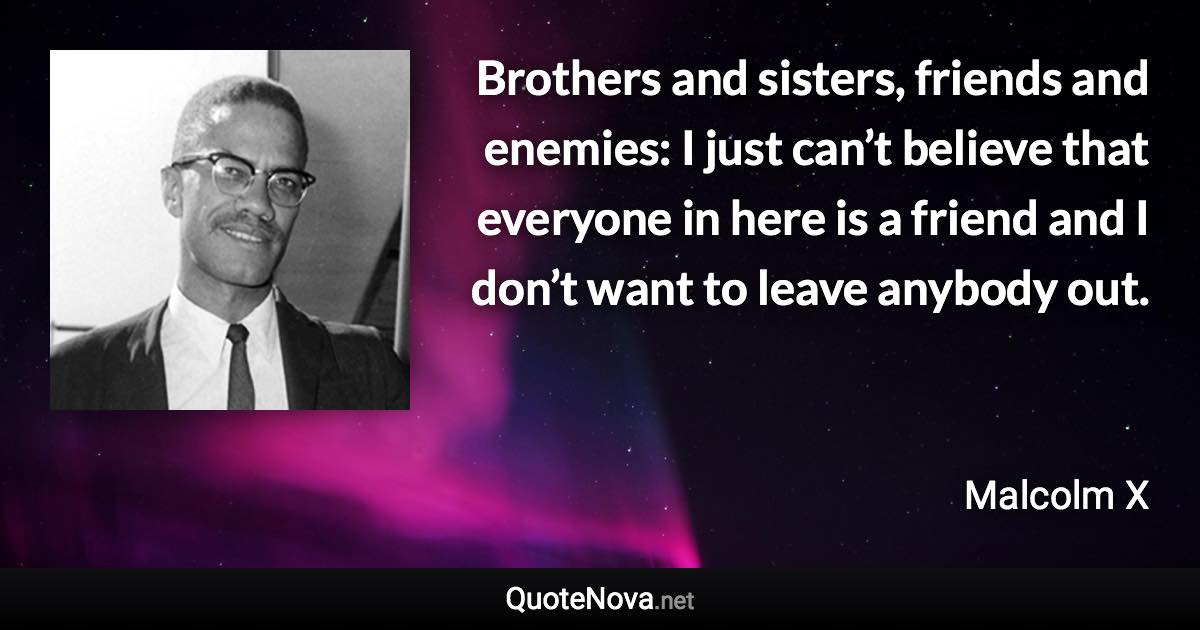 Brothers and sisters, friends and enemies: I just can’t believe that everyone in here is a friend and I don’t want to leave anybody out. - Malcolm X quote