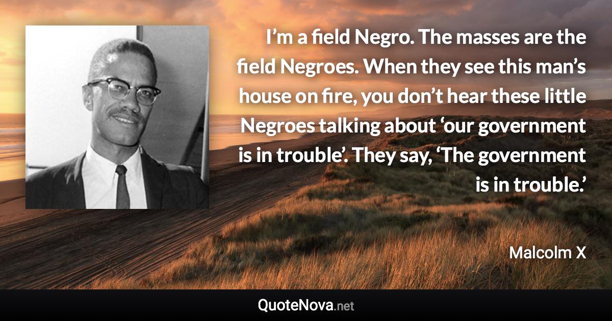 I’m a field Negro. The masses are the field Negroes. When they see this man’s house on fire, you don’t hear these little Negroes talking about ‘our government is in trouble’. They say, ‘The government is in trouble.’ - Malcolm X quote