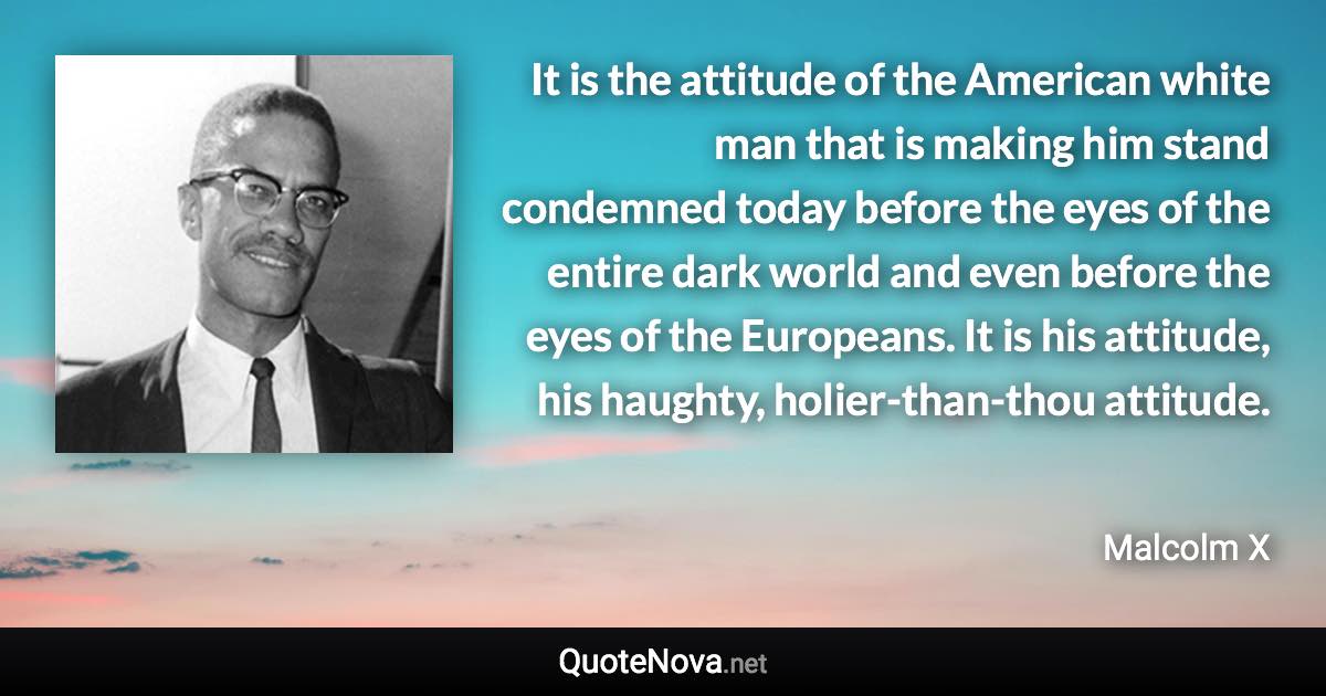 It is the attitude of the American white man that is making him stand condemned today before the eyes of the entire dark world and even before the eyes of the Europeans. It is his attitude, his haughty, holier-than-thou attitude. - Malcolm X quote