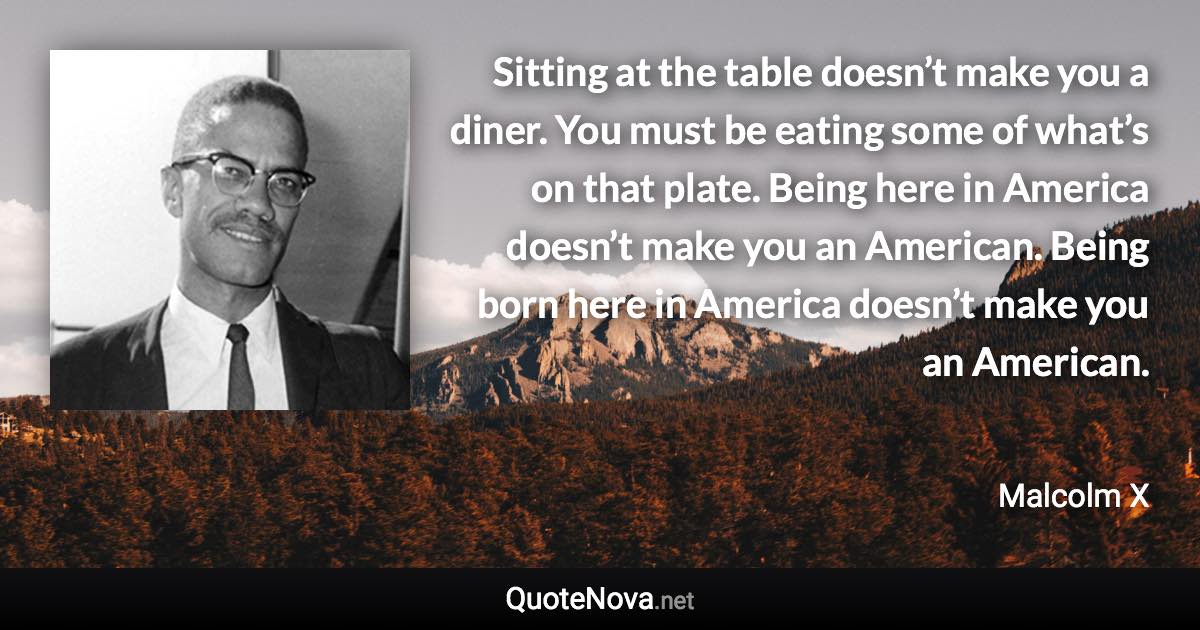 Sitting at the table doesn’t make you a diner. You must be eating some of what’s on that plate. Being here in America doesn’t make you an American. Being born here in America doesn’t make you an American. - Malcolm X quote