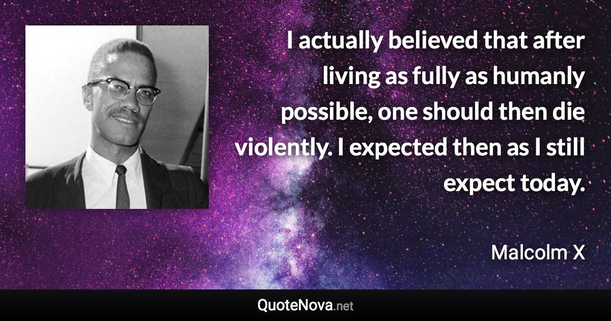 I actually believed that after living as fully as humanly possible, one should then die violently. I expected then as I still expect today. - Malcolm X quote