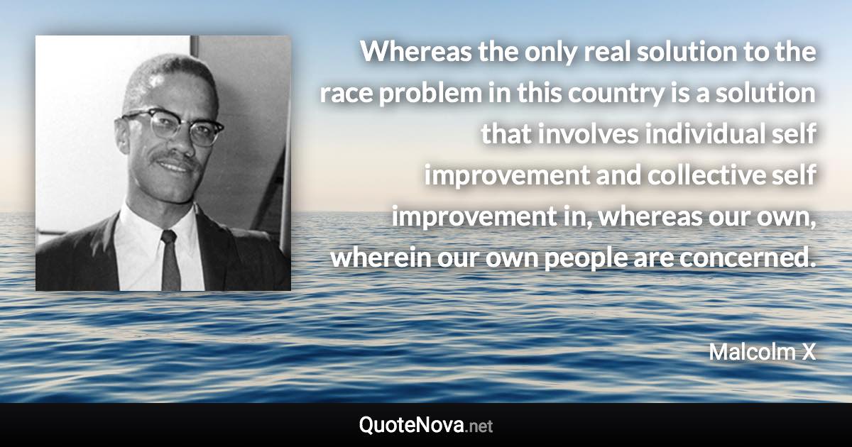 Whereas the only real solution to the race problem in this country is a solution that involves individual self improvement and collective self improvement in, whereas our own, wherein our own people are concerned. - Malcolm X quote