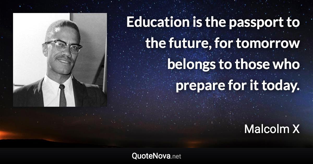 Education is the passport to the future, for tomorrow belongs to those who prepare for it today. - Malcolm X quote