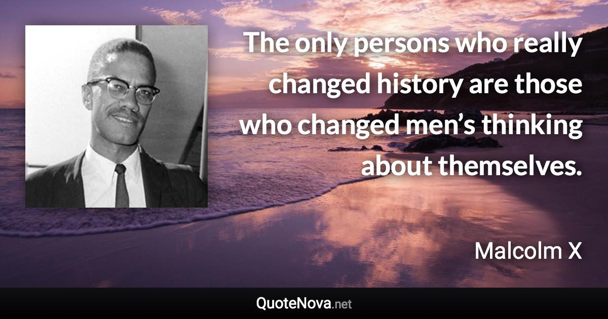 The only persons who really changed history are those who changed men’s thinking about themselves. - Malcolm X quote