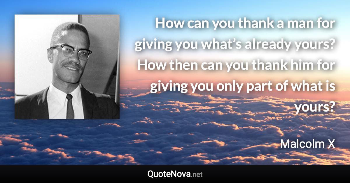 How can you thank a man for giving you what’s already yours? How then can you thank him for giving you only part of what is yours? - Malcolm X quote