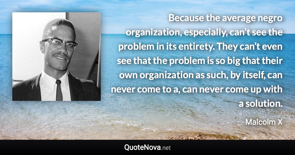 Because the average negro organization, especially, can’t see the problem in its entirety. They can’t even see that the problem is so big that their own organization as such, by itself, can never come to a, can never come up with a solution. - Malcolm X quote