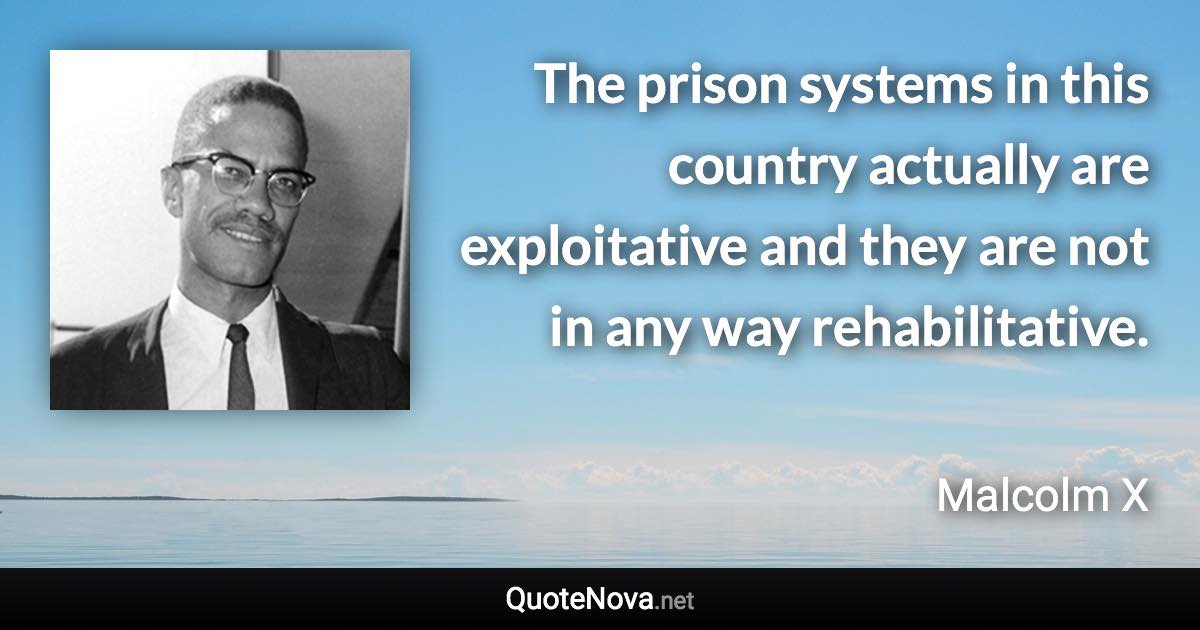 The prison systems in this country actually are exploitative and they are not in any way rehabilitative. - Malcolm X quote