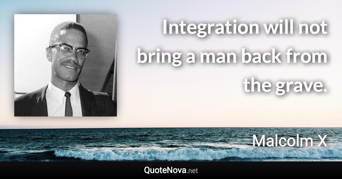 Integration will not bring a man back from the grave. - Malcolm X quote