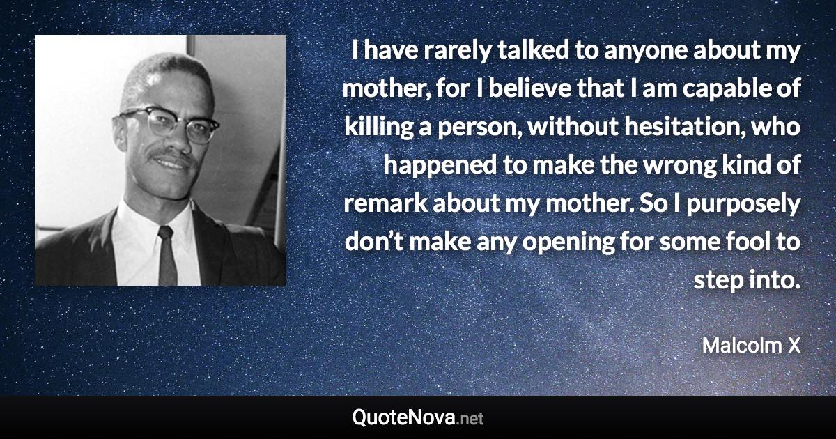 I have rarely talked to anyone about my mother, for I believe that I am capable of killing a person, without hesitation, who happened to make the wrong kind of remark about my mother. So I purposely don’t make any opening for some fool to step into. - Malcolm X quote