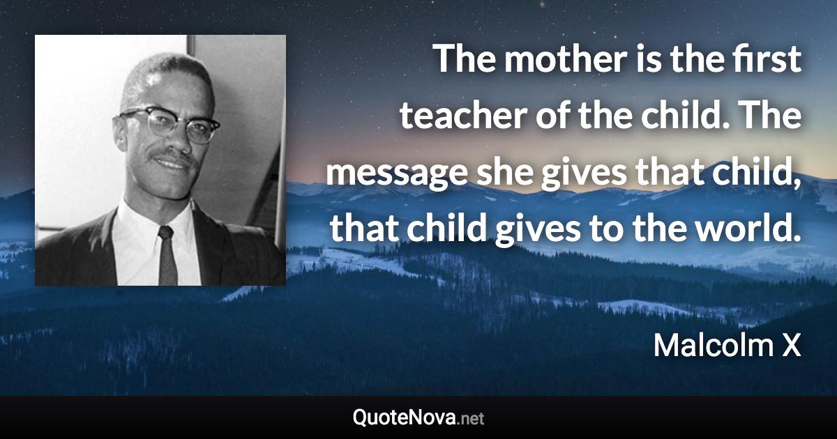 The mother is the first teacher of the child. The message she gives that child, that child gives to the world. - Malcolm X quote