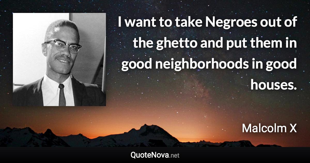 I want to take Negroes out of the ghetto and put them in good neighborhoods in good houses. - Malcolm X quote