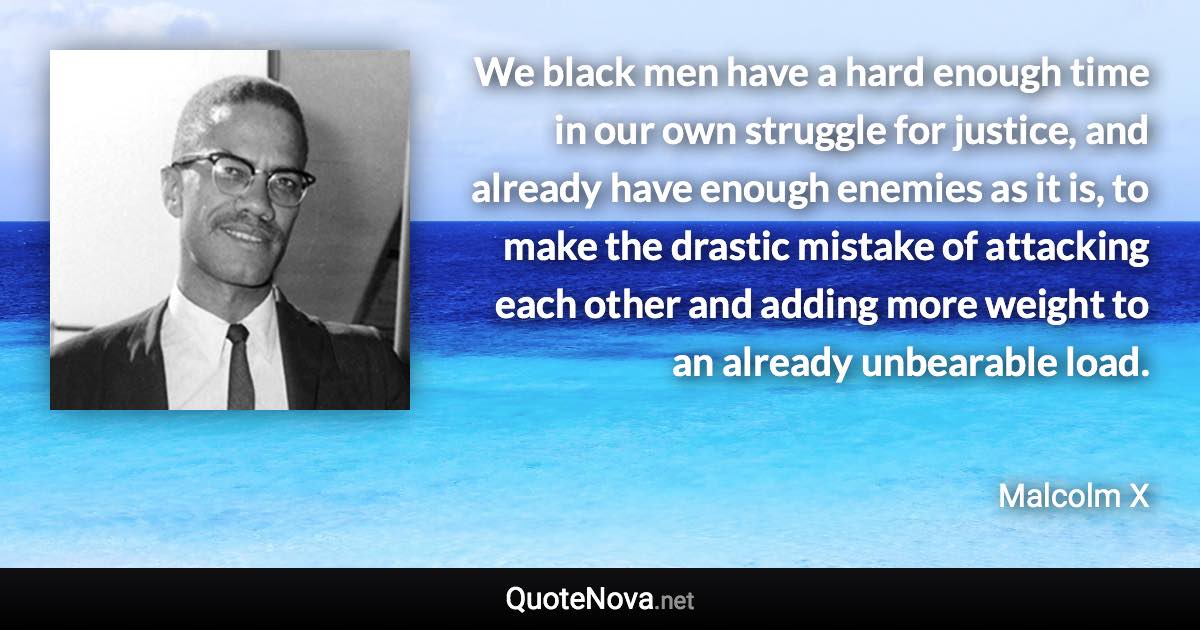 We black men have a hard enough time in our own struggle for justice, and already have enough enemies as it is, to make the drastic mistake of attacking each other and adding more weight to an already unbearable load. - Malcolm X quote