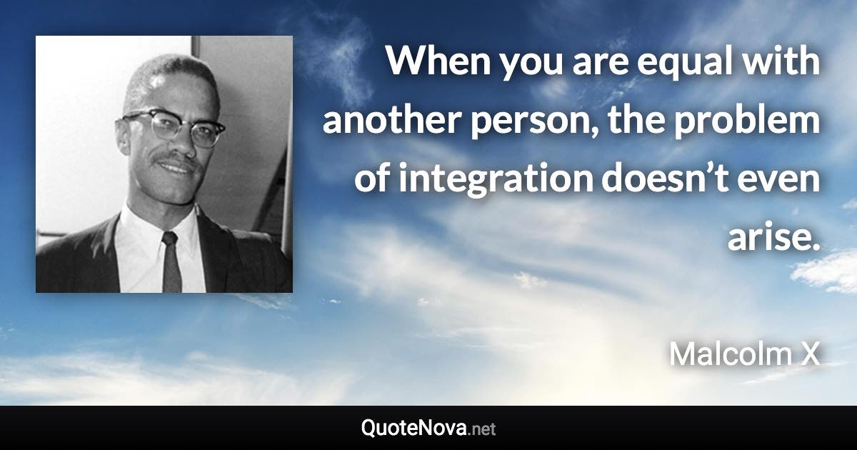 When you are equal with another person, the problem of integration doesn’t even arise. - Malcolm X quote