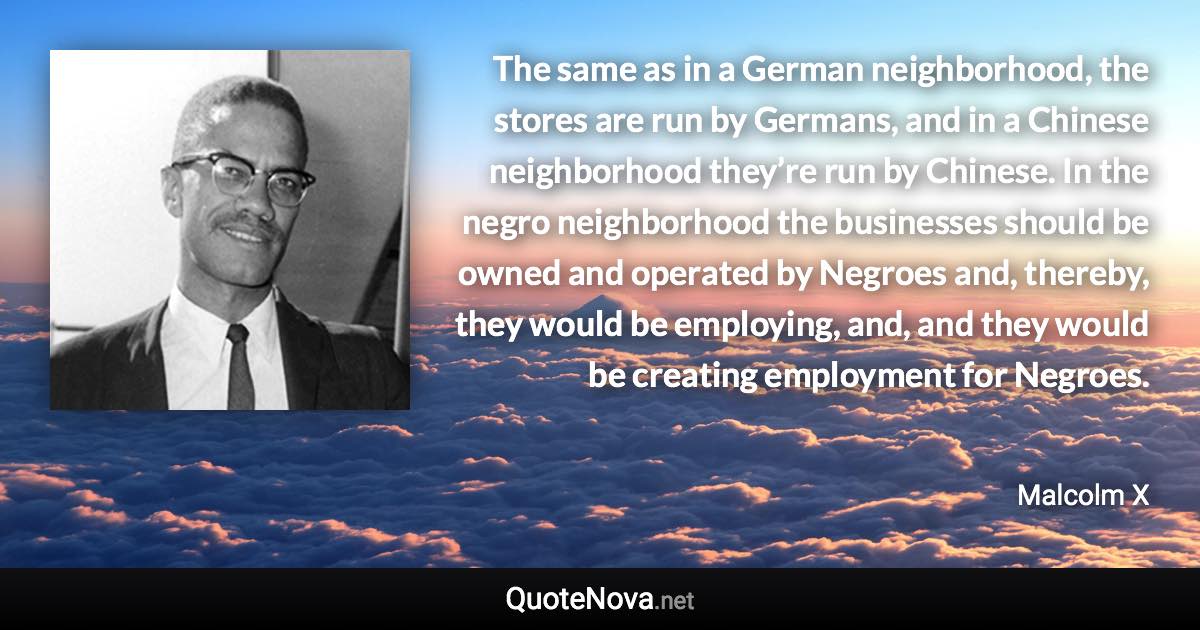 The same as in a German neighborhood, the stores are run by Germans, and in a Chinese neighborhood they’re run by Chinese. In the negro neighborhood the businesses should be owned and operated by Negroes and, thereby, they would be employing, and, and they would be creating employment for Negroes. - Malcolm X quote