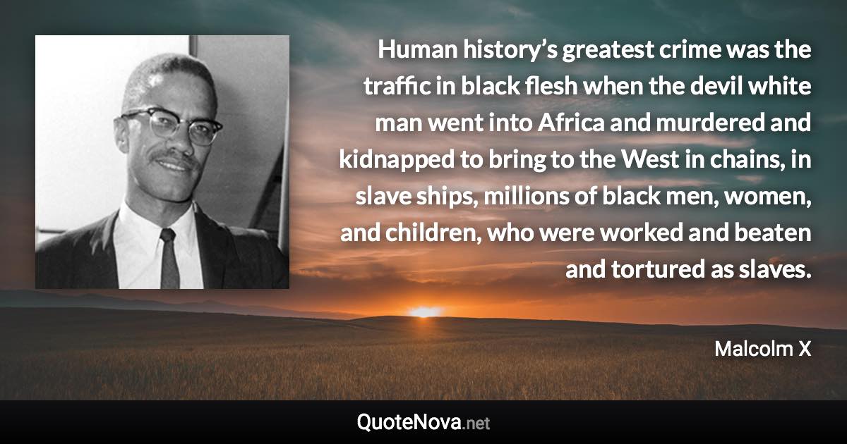 Human history’s greatest crime was the traffic in black flesh when the devil white man went into Africa and murdered and kidnapped to bring to the West in chains, in slave ships, millions of black men, women, and children, who were worked and beaten and tortured as slaves. - Malcolm X quote