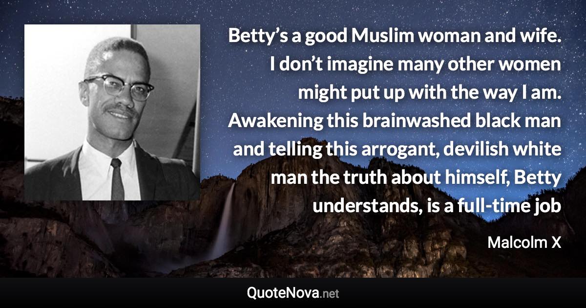 Betty’s a good Muslim woman and wife. I don’t imagine many other women might put up with the way I am. Awakening this brainwashed black man and telling this arrogant, devilish white man the truth about himself, Betty understands, is a full-time job - Malcolm X quote