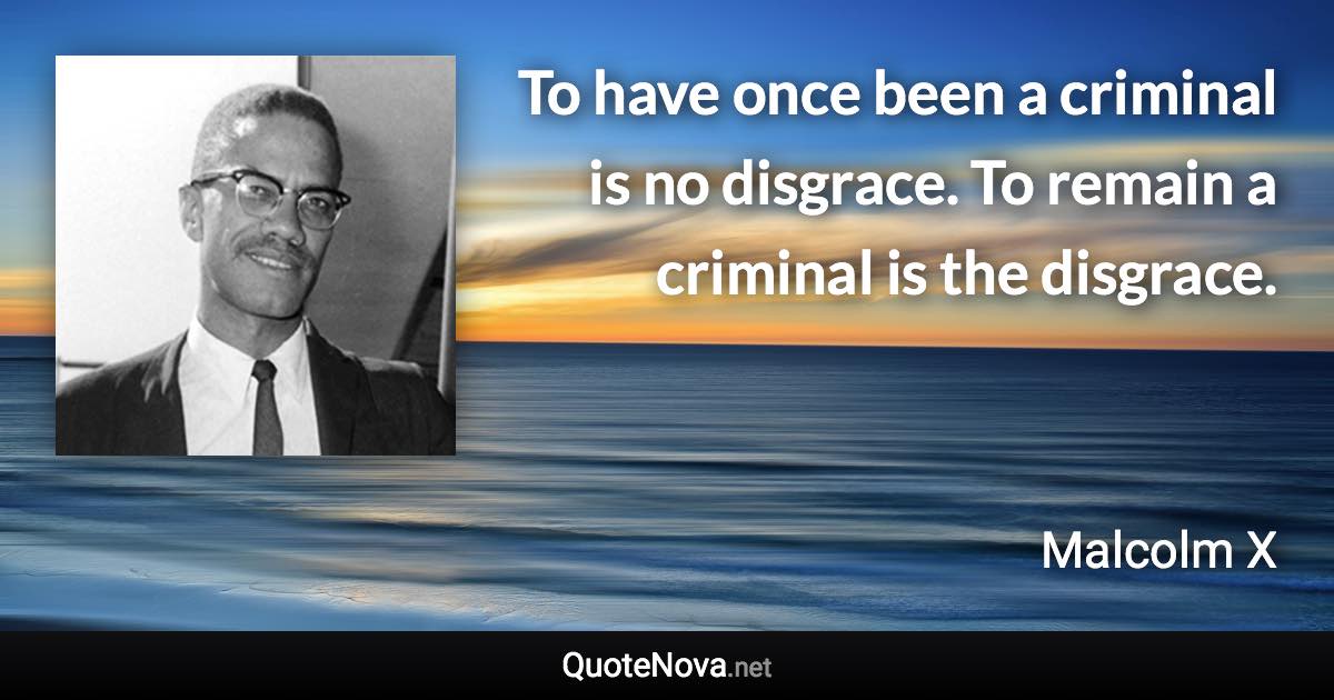 To have once been a criminal is no disgrace. To remain a criminal is the disgrace. - Malcolm X quote