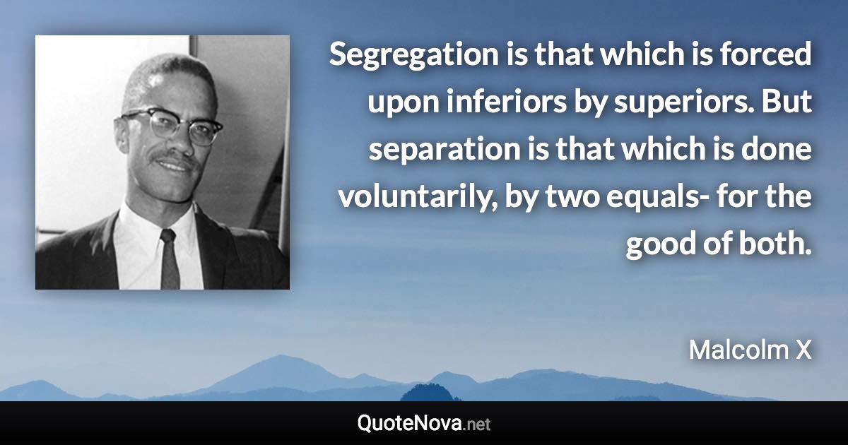 Segregation is that which is forced upon inferiors by superiors. But separation is that which is done voluntarily, by two equals- for the good of both. - Malcolm X quote