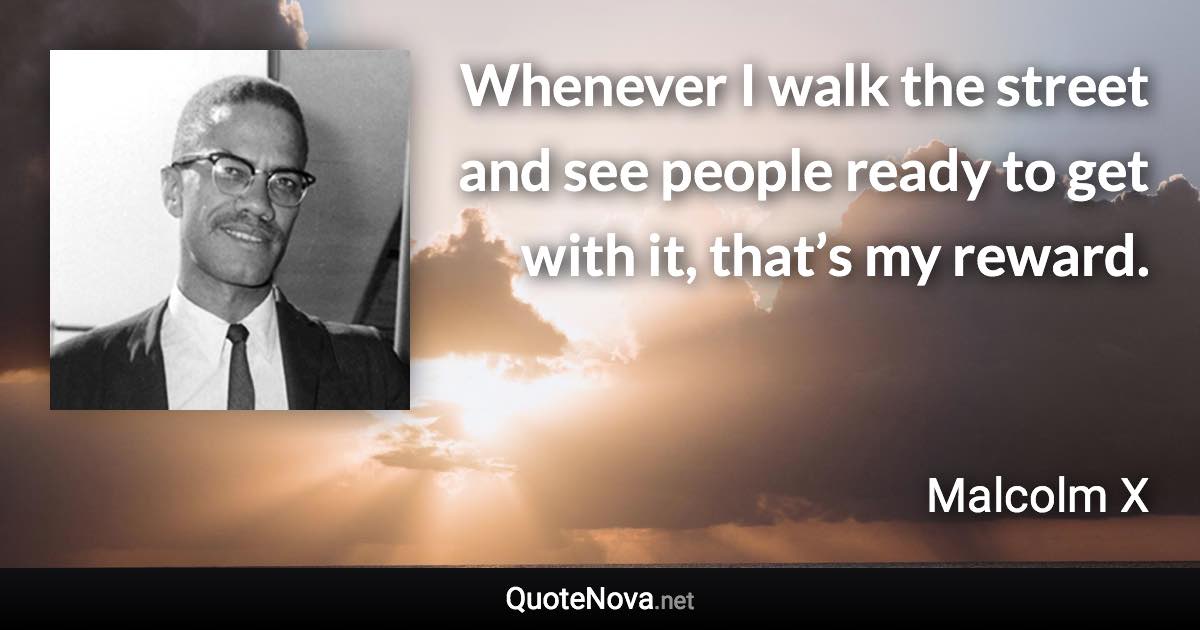 Whenever I walk the street and see people ready to get with it, that’s my reward. - Malcolm X quote