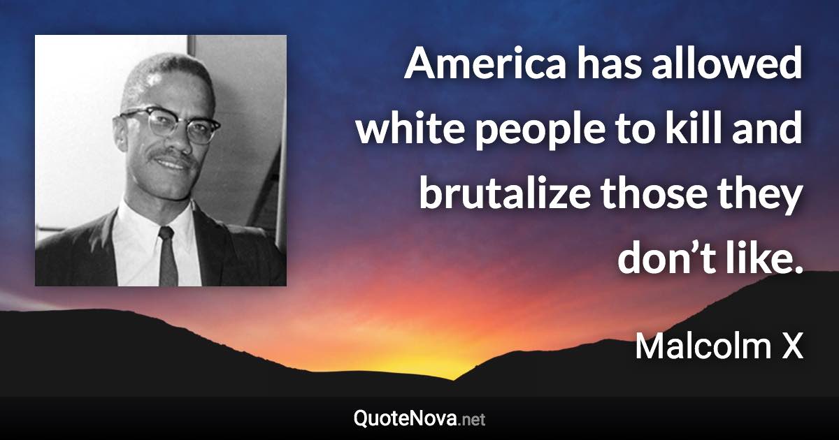 America has allowed white people to kill and brutalize those they don’t like. - Malcolm X quote