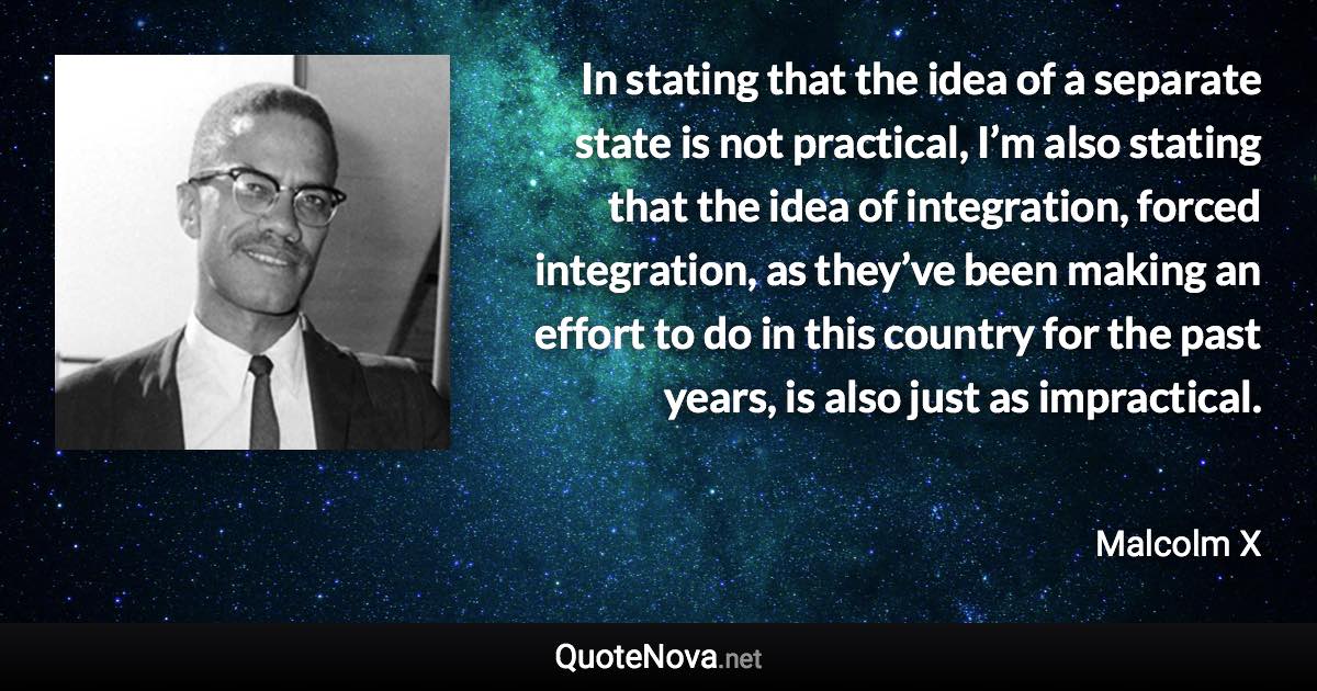 In stating that the idea of a separate state is not practical, I’m also stating that the idea of integration, forced integration, as they’ve been making an effort to do in this country for the past years, is also just as impractical. - Malcolm X quote