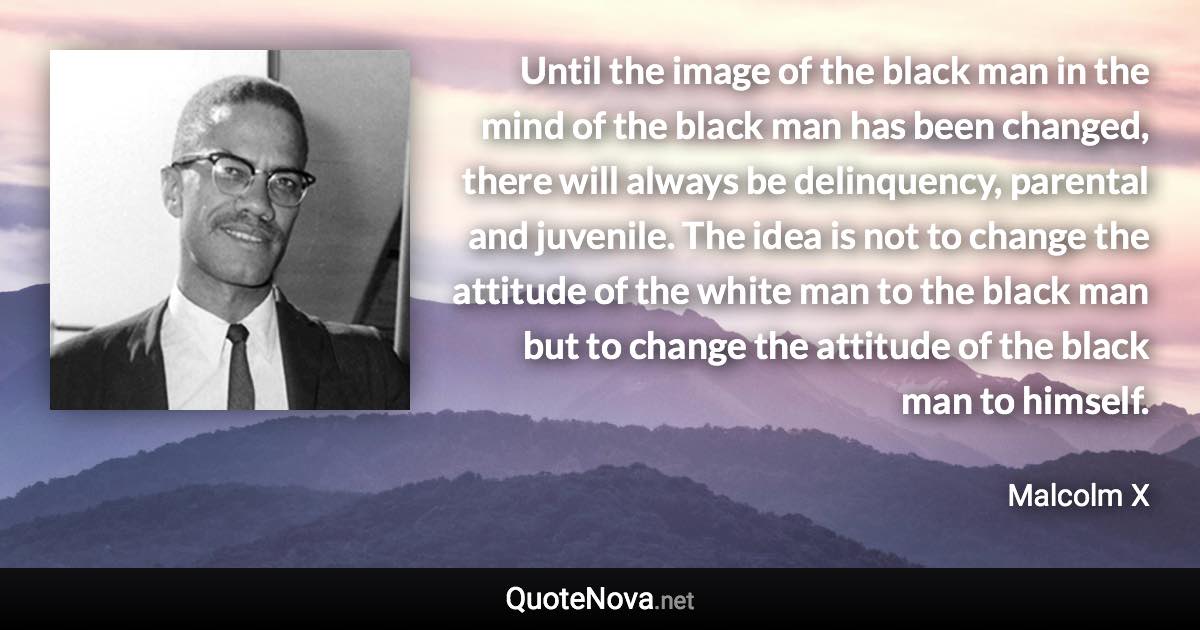 Until the image of the black man in the mind of the black man has been changed, there will always be delinquency, parental and juvenile. The idea is not to change the attitude of the white man to the black man but to change the attitude of the black man to himself. - Malcolm X quote