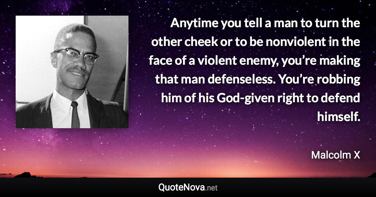 Anytime you tell a man to turn the other cheek or to be nonviolent in the face of a violent enemy, you’re making that man defenseless. You’re robbing him of his God-given right to defend himself. - Malcolm X quote