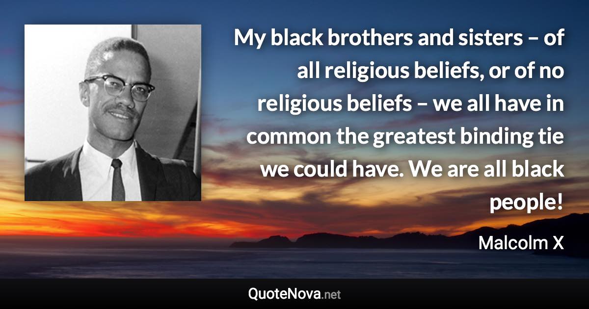 My black brothers and sisters – of all religious beliefs, or of no religious beliefs – we all have in common the greatest binding tie we could have. We are all black people! - Malcolm X quote