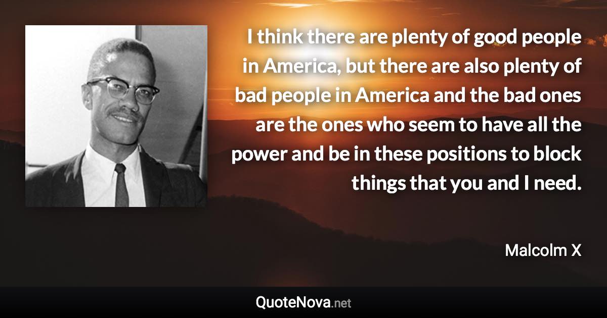 I think there are plenty of good people in America, but there are also plenty of bad people in America and the bad ones are the ones who seem to have all the power and be in these positions to block things that you and I need. - Malcolm X quote