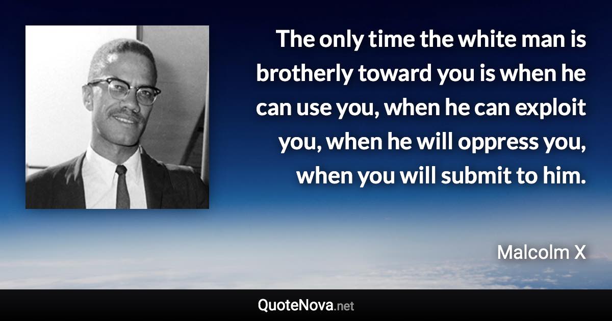 The only time the white man is brotherly toward you is when he can use you, when he can exploit you, when he will oppress you, when you will submit to him. - Malcolm X quote