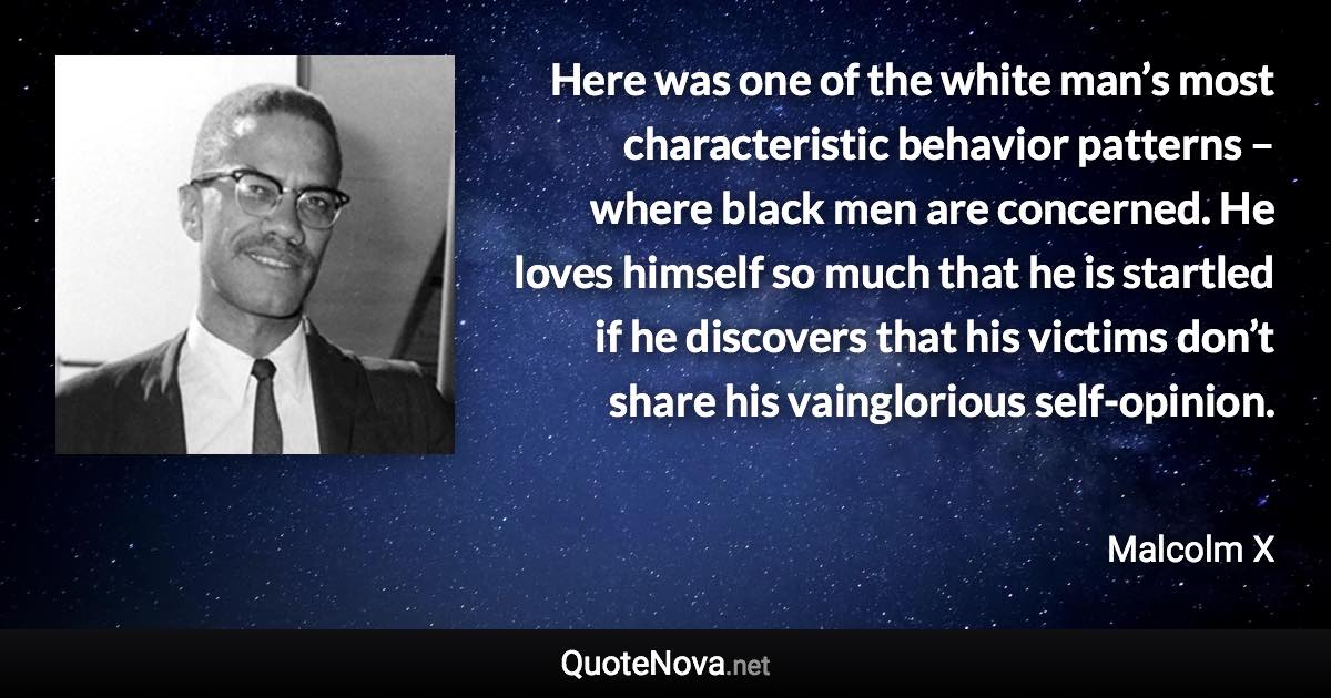 Here was one of the white man’s most characteristic behavior patterns – where black men are concerned. He loves himself so much that he is startled if he discovers that his victims don’t share his vainglorious self-opinion. - Malcolm X quote