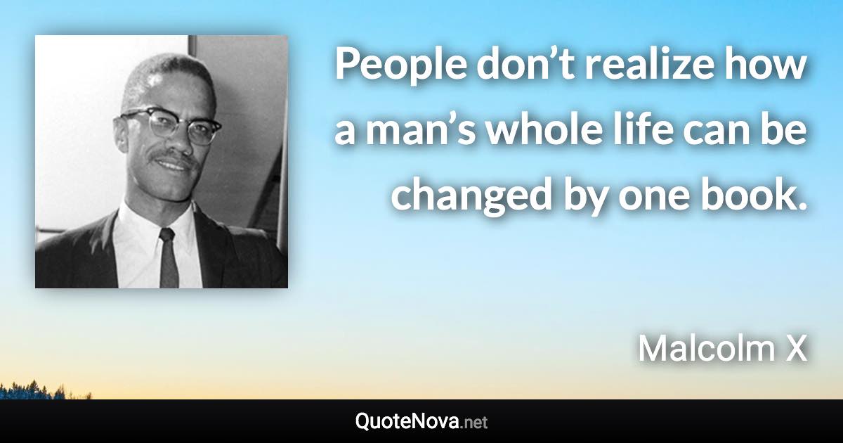 People don’t realize how a man’s whole life can be changed by one book. - Malcolm X quote