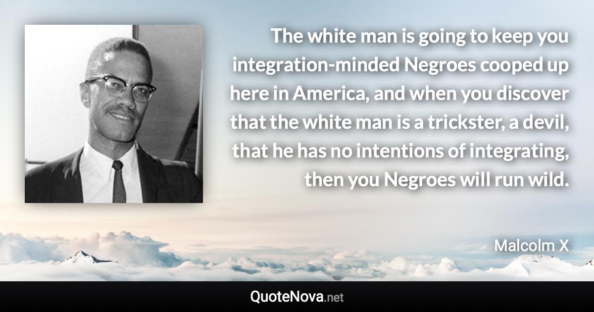 The white man is going to keep you integration-minded Negroes cooped up here in America, and when you discover that the white man is a trickster, a devil, that he has no intentions of integrating, then you Negroes will run wild. - Malcolm X quote