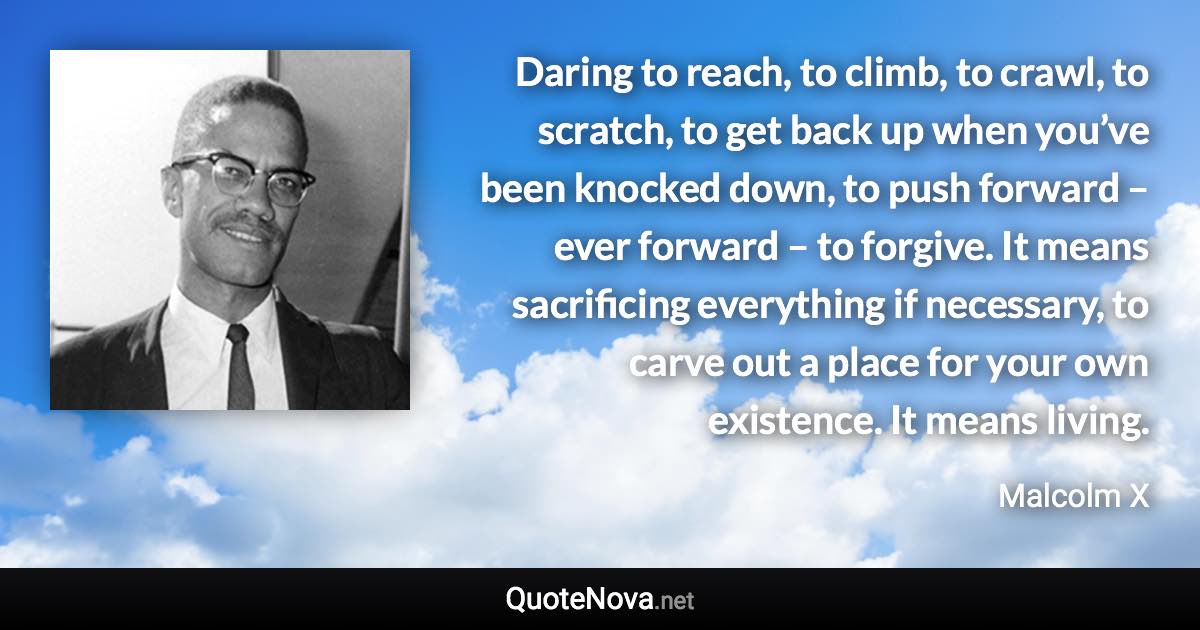 Daring to reach, to climb, to crawl, to scratch, to get back up when you’ve been knocked down, to push forward – ever forward – to forgive. It means sacrificing everything if necessary, to carve out a place for your own existence. It means living. - Malcolm X quote