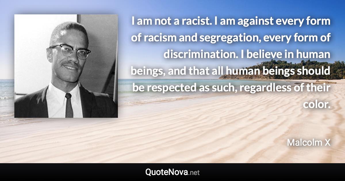 I am not a racist. I am against every form of racism and segregation, every form of discrimination. I believe in human beings, and that all human beings should be respected as such, regardless of their color. - Malcolm X quote