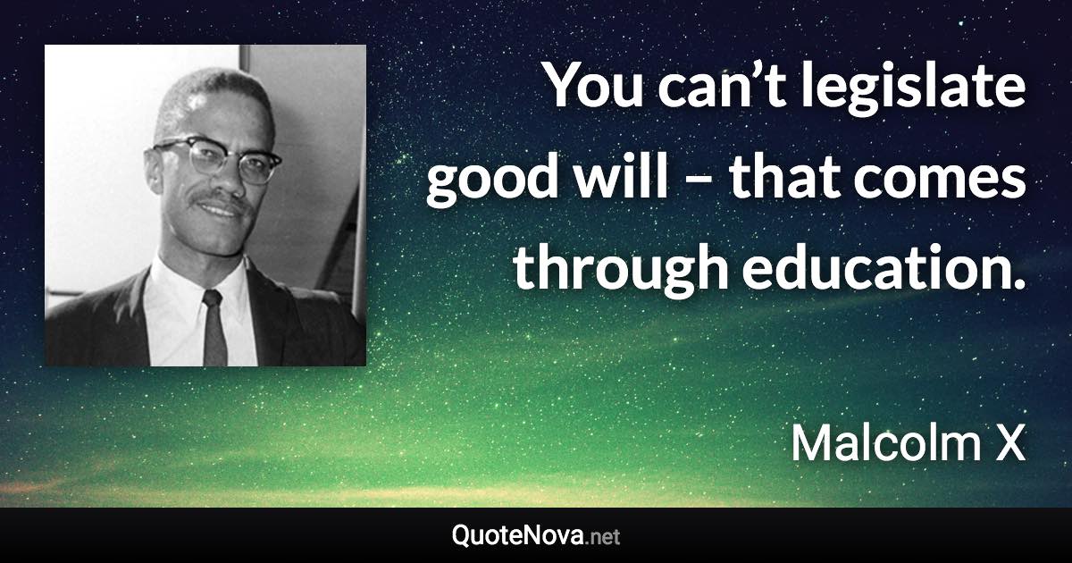 You can’t legislate good will – that comes through education. - Malcolm X quote