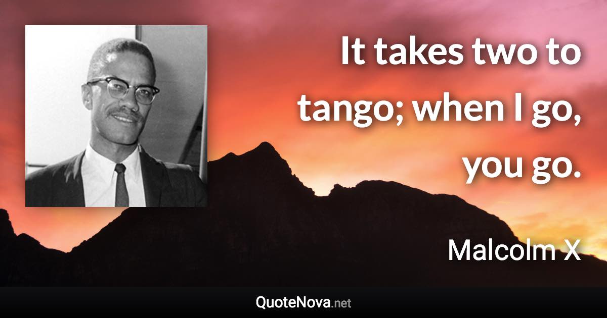 It takes two to tango; when I go, you go. - Malcolm X quote