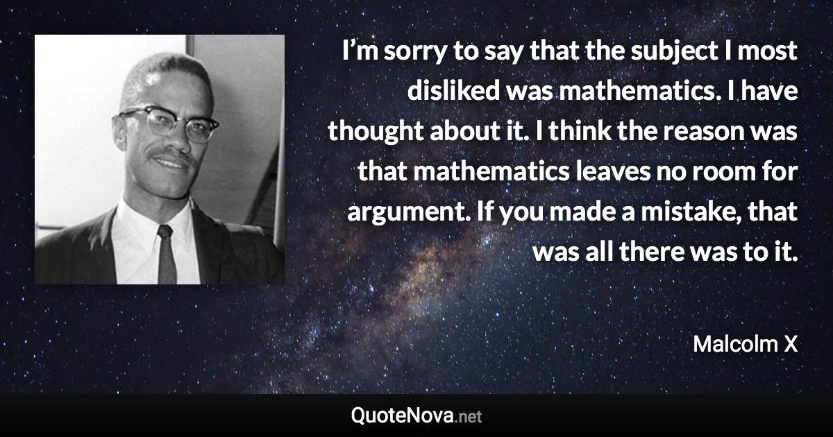 I’m sorry to say that the subject I most disliked was mathematics. I have thought about it. I think the reason was that mathematics leaves no room for argument. If you made a mistake, that was all there was to it. - Malcolm X quote