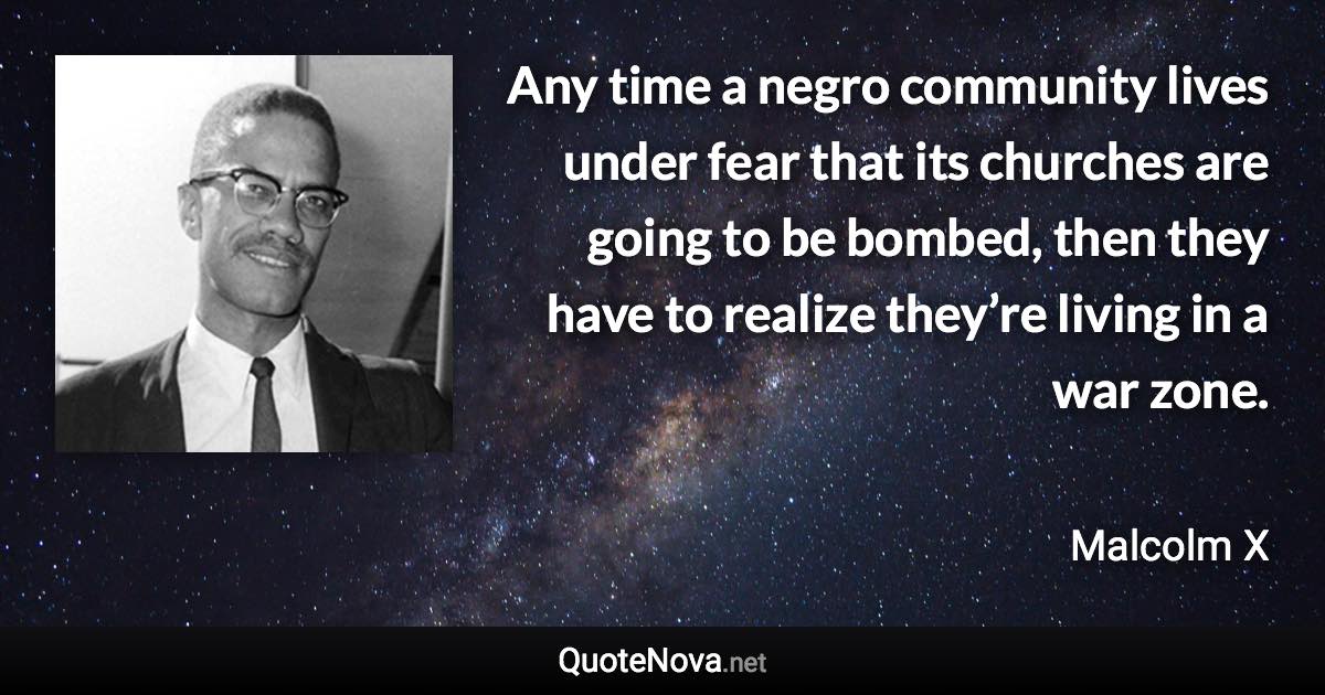Any time a negro community lives under fear that its churches are going to be bombed, then they have to realize they’re living in a war zone. - Malcolm X quote