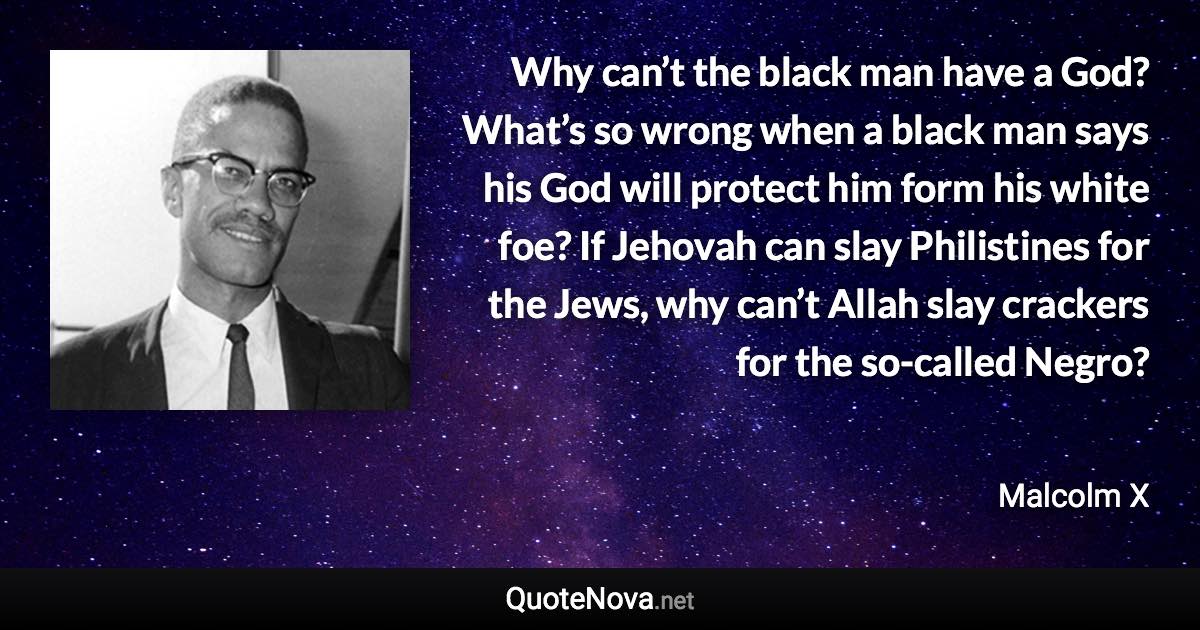 Why can’t the black man have a God? What’s so wrong when a black man says his God will protect him form his white foe? If Jehovah can slay Philistines for the Jews, why can’t Allah slay crackers for the so-called Negro? - Malcolm X quote