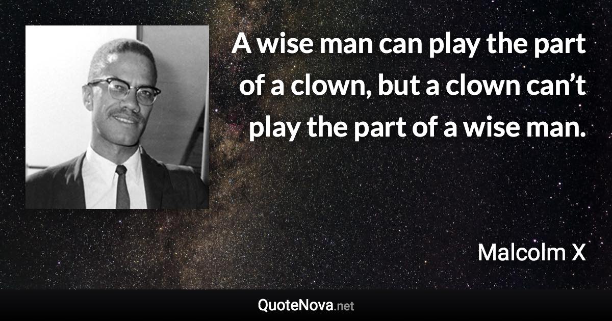 A wise man can play the part of a clown, but a clown can’t play the part of a wise man. - Malcolm X quote