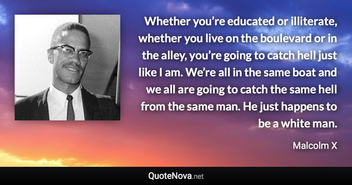 Whether you’re educated or illiterate, whether you live on the boulevard or in the alley, you’re going to catch hell just like I am. We’re all in the same boat and we all are going to catch the same hell from the same man. He just happens to be a white man. - Malcolm X quote