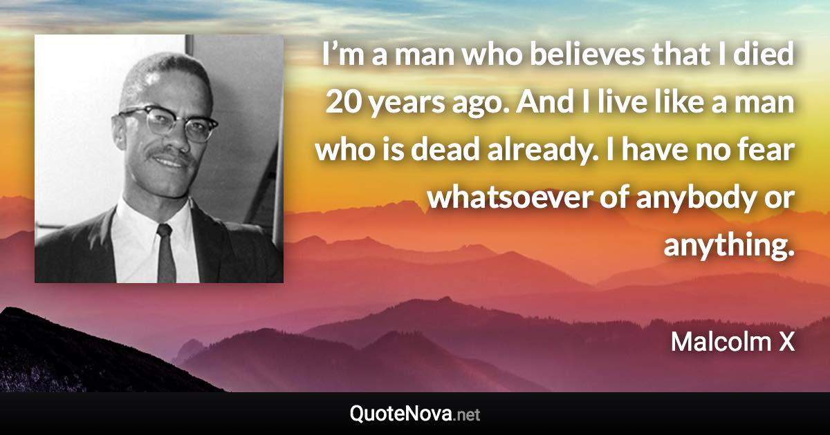 I’m a man who believes that I died 20 years ago. And I live like a man who is dead already. I have no fear whatsoever of anybody or anything. - Malcolm X quote