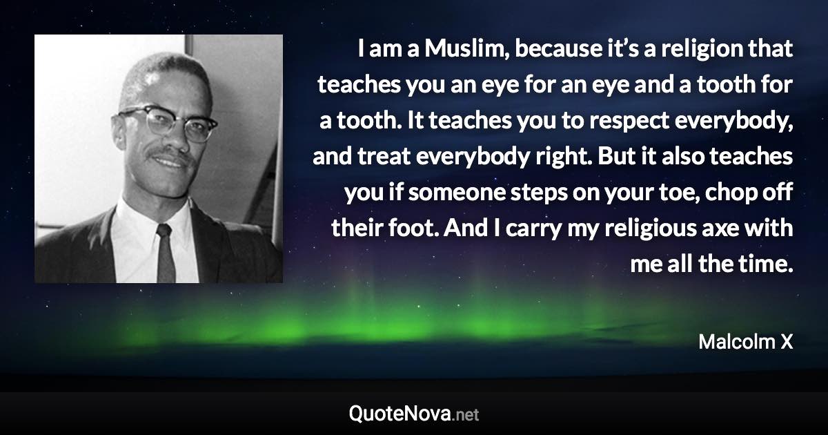 I am a Muslim, because it’s a religion that teaches you an eye for an eye and a tooth for a tooth. It teaches you to respect everybody, and treat everybody right. But it also teaches you if someone steps on your toe, chop off their foot. And I carry my religious axe with me all the time. - Malcolm X quote