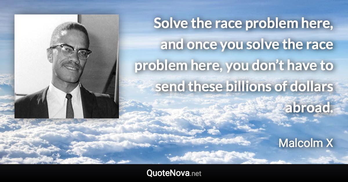 Solve the race problem here, and once you solve the race problem here, you don’t have to send these billions of dollars abroad. - Malcolm X quote