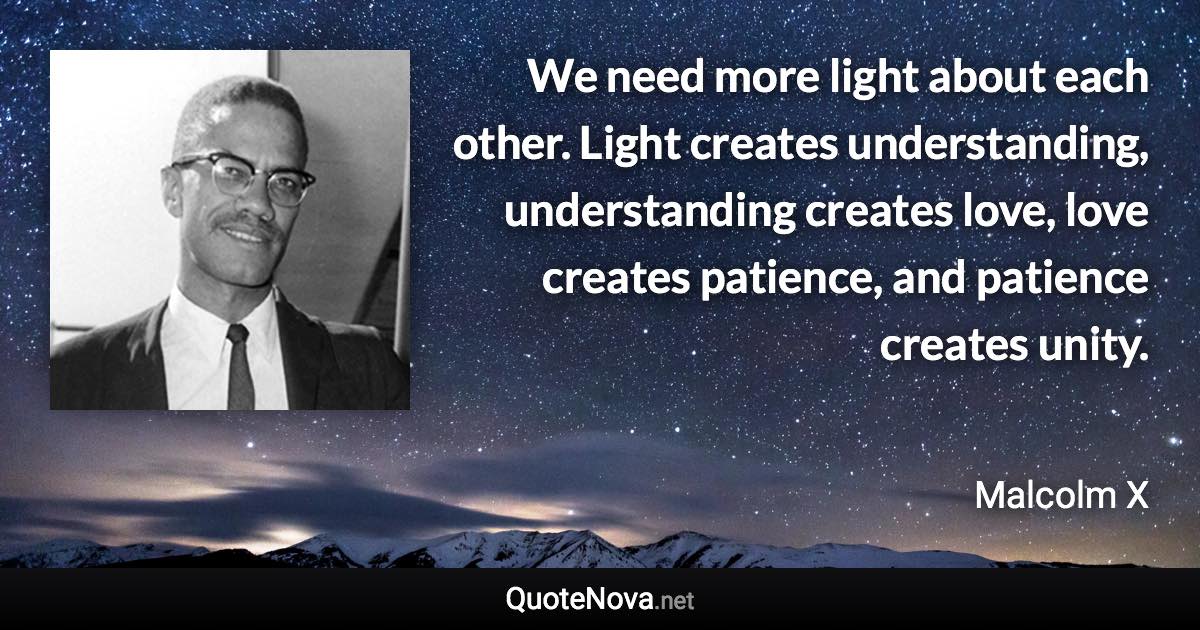 We need more light about each other. Light creates understanding, understanding creates love, love creates patience, and patience creates unity. - Malcolm X quote