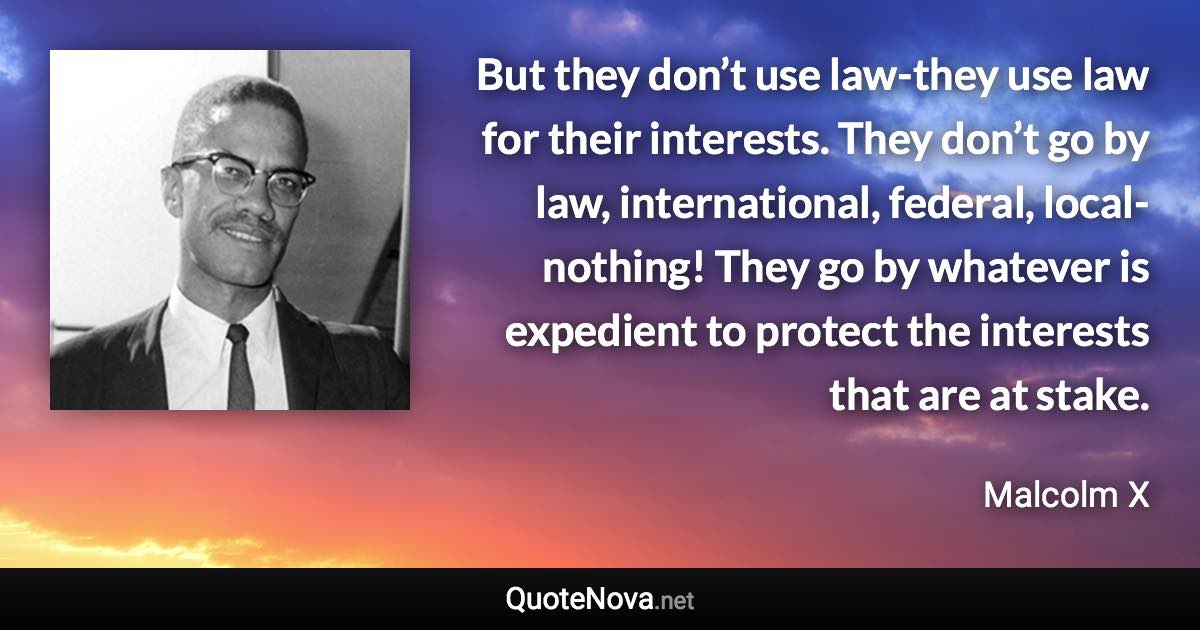 But they don’t use law-they use law for their interests. They don’t go by law, international, federal, local-nothing! They go by whatever is expedient to protect the interests that are at stake. - Malcolm X quote