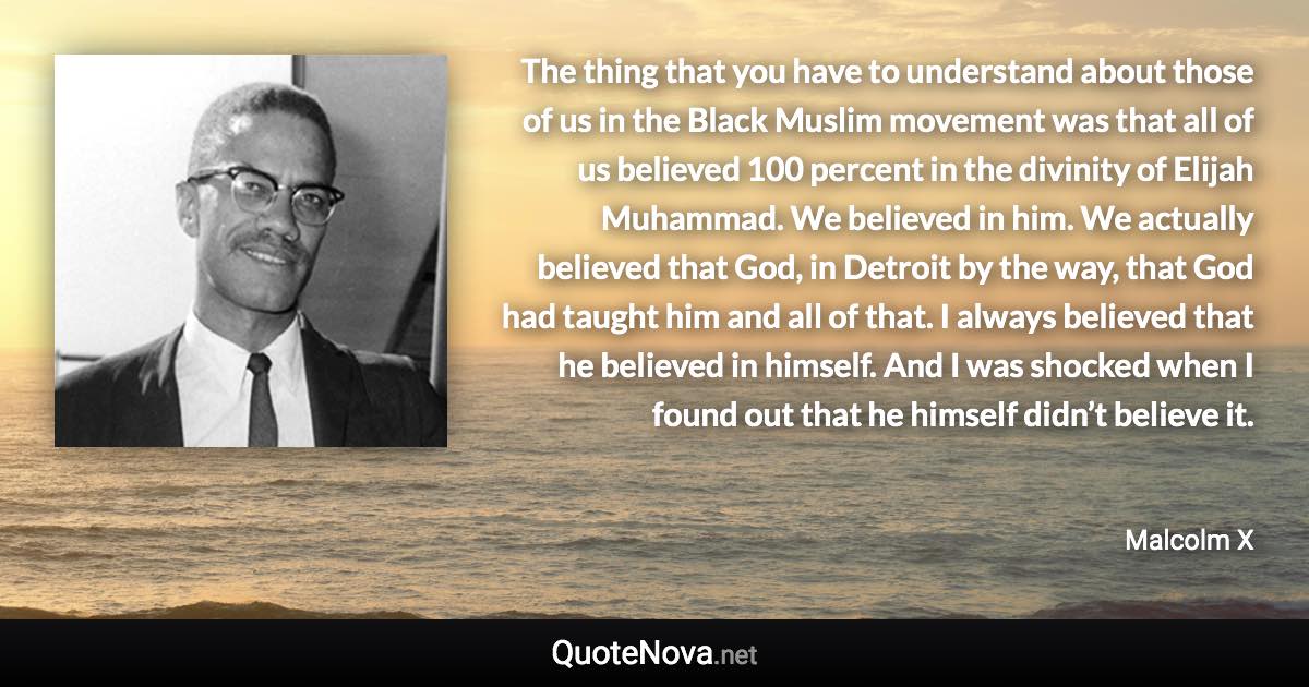 The thing that you have to understand about those of us in the Black Muslim movement was that all of us believed 100 percent in the divinity of Elijah Muhammad. We believed in him. We actually believed that God, in Detroit by the way, that God had taught him and all of that. I always believed that he believed in himself. And I was shocked when I found out that he himself didn’t believe it. - Malcolm X quote