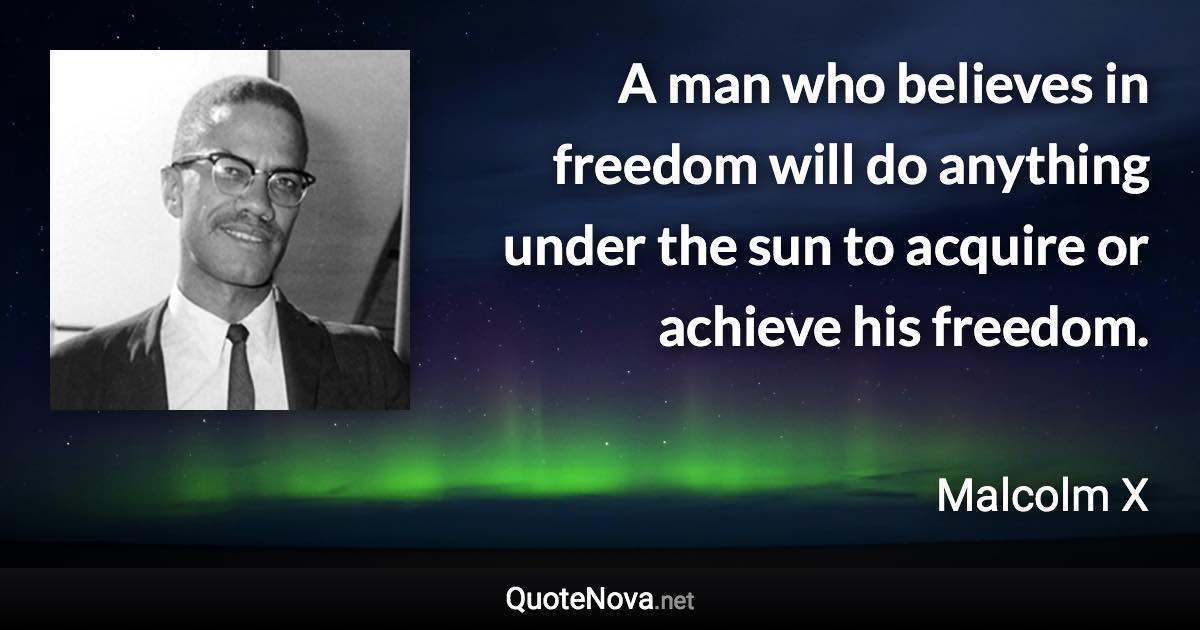A man who believes in freedom will do anything under the sun to acquire or achieve his freedom. - Malcolm X quote